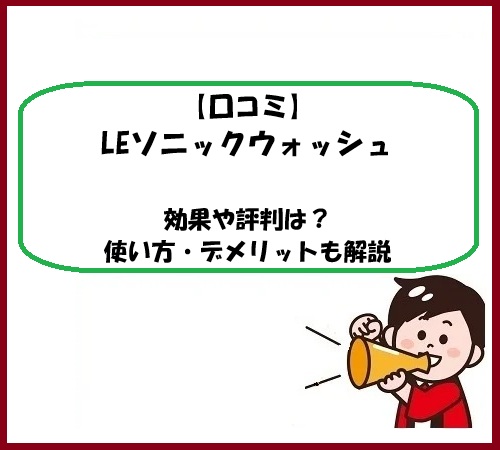 【口コミ】LEソニックウォッシュの効果や評判は？使い方・デメリットも解説