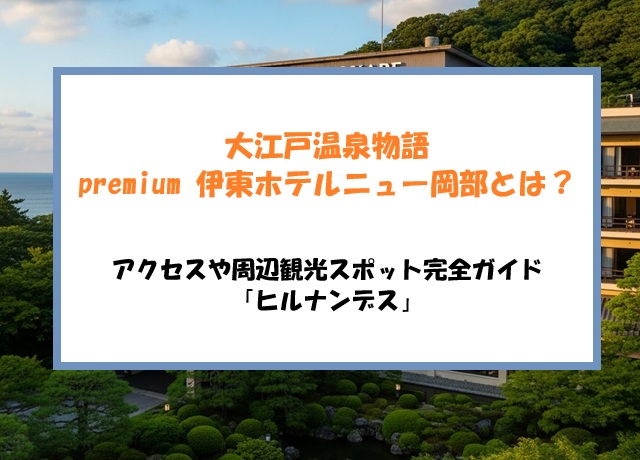 大江戸温泉物語premium 伊東ホテルニュー岡部とは？アクセスや周辺観光スポット完全ガイド「ヒルナンデス」